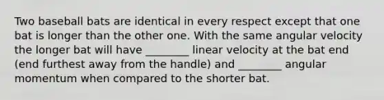 Two baseball bats are identical in every respect except that one bat is longer than the other one. With the same angular velocity the longer bat will have ________ linear velocity at the bat end (end furthest away from the handle) and ________ angular momentum when compared to the shorter bat.