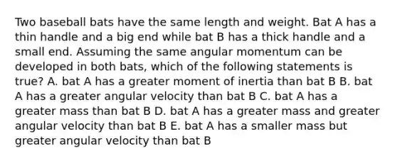 Two baseball bats have the same length and weight. Bat A has a thin handle and a big end while bat B has a thick handle and a small end. Assuming the same angular momentum can be developed in both bats, which of the following statements is true? A. bat A has a greater moment of inertia than bat B B. bat A has a greater angular velocity than bat B C. bat A has a greater mass than bat B D. bat A has a greater mass and greater angular velocity than bat B E. bat A has a smaller mass but greater angular velocity than bat B