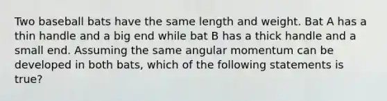 Two baseball bats have the same length and weight. Bat A has a thin handle and a big end while bat B has a thick handle and a small end. Assuming the same angular momentum can be developed in both bats, which of the following statements is true?