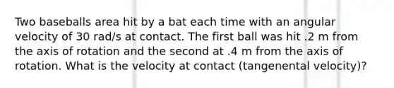 Two baseballs area hit by a bat each time with an angular velocity of 30 rad/s at contact. The first ball was hit .2 m from the axis of rotation and the second at .4 m from the axis of rotation. What is the velocity at contact (tangenental velocity)?