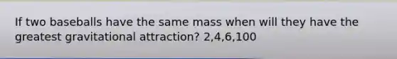 If two baseballs have the same mass when will they have the greatest gravitational attraction? 2,4,6,100