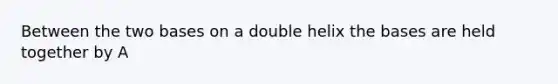 Between the two bases on a double helix the bases are held together by A