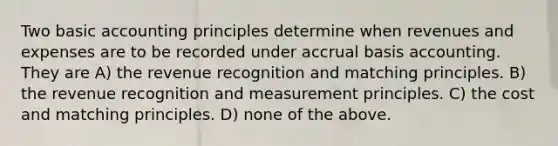 Two basic accounting principles determine when revenues and expenses are to be recorded under accrual basis accounting. They are A) the revenue recognition and matching principles. B) the revenue recognition and measurement principles. C) the cost and matching principles. D) none of the above.