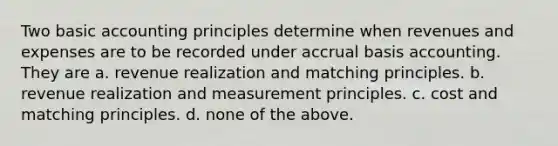 Two basic accounting principles determine when revenues and expenses are to be recorded under accrual basis accounting. They are a. revenue realization and matching principles. b. revenue realization and measurement principles. c. cost and matching principles. d. none of the above.