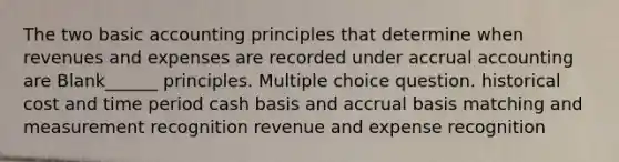 The two basic accounting principles that determine when revenues and expenses are recorded under accrual accounting are Blank______ principles. Multiple choice question. historical cost and time period cash basis and accrual basis matching and measurement recognition revenue and expense recognition