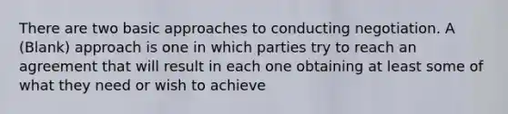 There are two basic approaches to conducting negotiation. A (Blank) approach is one in which parties try to reach an agreement that will result in each one obtaining at least some of what they need or wish to achieve