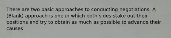 There are two basic approaches to conducting negotiations. A (Blank) approach is one in which both sides stake out their positions and try to obtain as much as possible to advance their causes