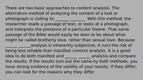 There are two basic approaches to content analysis. The alternative method of analyzing the content of a text or photograph is coding its _______ _______. With this method, the researcher reads a passage of text, or looks at a photograph, and interprets the presence of a particular theme. That same passage of the Bible would easily be seen to be about what might be called brotherly love, rather than sexual love. Because ______ ______analysis is inherently subjective, it runs the risk of being less reliable than manifest content analysis. It is a good idea to do both manifest and ______ ______ analysis and compare the results. If the results turn out the same by both methods, you have strong evidence of the validity of your results. If they differ, you can look for the reasons why they differ