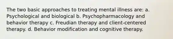 The two basic approaches to treating mental illness are: a. Psychological and biological b. Psychopharmacology and behavior therapy c. Freudian therapy and client-centered therapy. d. Behavior modification and cognitive therapy.