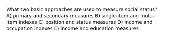 What two basic approaches are used to measure social status? A) primary and secondary measures B) single-item and multi-item indexes C) position and status measures D) income and occupation indexes E) income and education measures