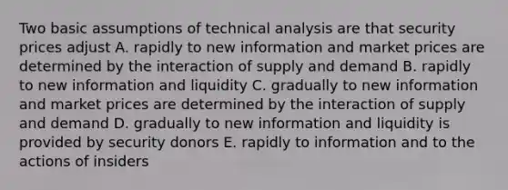 Two basic assumptions of technical analysis are that security prices adjust A. rapidly to new information and market prices are determined by the interaction of supply and demand B. rapidly to new information and liquidity C. gradually to new information and market prices are determined by the interaction of supply and demand D. gradually to new information and liquidity is provided by security donors E. rapidly to information and to the actions of insiders