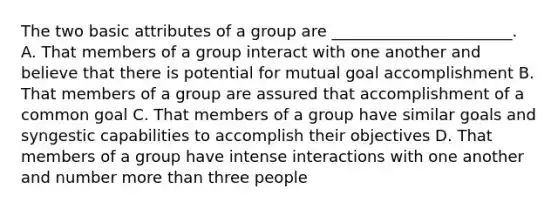 The two basic attributes of a group are _______________________. A. That members of a group interact with one another and believe that there is potential for mutual goal accomplishment B. That members of a group are assured that accomplishment of a common goal C. That members of a group have similar goals and syngestic capabilities to accomplish their objectives D. That members of a group have intense interactions with one another and number <a href='https://www.questionai.com/knowledge/keWHlEPx42-more-than' class='anchor-knowledge'>more than</a> three people