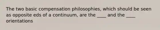 The two basic compensation philosophies, which should be seen as opposite eds of a continuum, are the ____ and the ____ orientations