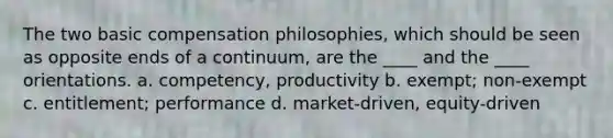 The two basic compensation philosophies, which should be seen as opposite ends of a continuum, are the ____ and the ____ orientations. a. competency, productivity b. exempt; non-exempt c. entitlement; performance d. market-driven, equity-driven