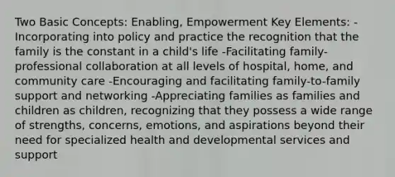 Two Basic Concepts: Enabling, Empowerment Key Elements: -Incorporating into policy and practice the recognition that the family is the constant in a child's life -Facilitating family-professional collaboration at all levels of hospital, home, and community care -Encouraging and facilitating family-to-family support and networking -Appreciating families as families and children as children, recognizing that they possess a wide range of strengths, concerns, emotions, and aspirations beyond their need for specialized health and developmental services and support