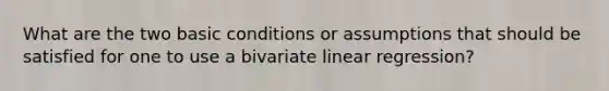 What are the two basic conditions or assumptions that should be satisfied for one to use a bivariate linear regression?