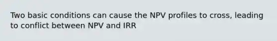 Two basic conditions can cause the NPV profiles to cross, leading to conflict between NPV and IRR