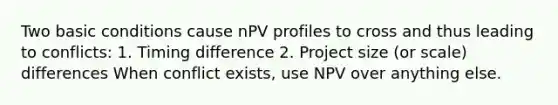 Two basic conditions cause nPV profiles to cross and thus leading to conflicts: 1. Timing difference 2. Project size (or scale) differences When conflict exists, use NPV over anything else.