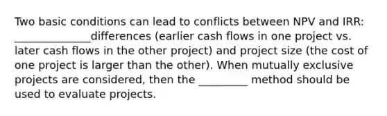 Two basic conditions can lead to conflicts between NPV and IRR: ______________differences (earlier cash flows in one project vs. later cash flows in the other project) and project size (the cost of one project is larger than the other). When mutually exclusive projects are considered, then the _________ method should be used to evaluate projects.