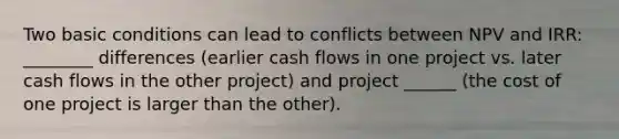 Two basic conditions can lead to conflicts between NPV and IRR: ________ differences (earlier cash flows in one project vs. later cash flows in the other project) and project ______ (the cost of one project is larger than the other).