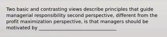 Two basic and contrasting views describe principles that guide managerial responsibility second perspective, different from the profit maximization perspective, is that managers should be motivated by _________________________________