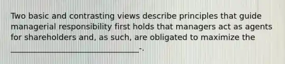 Two basic and contrasting views describe principles that guide managerial responsibility first holds that managers act as agents for shareholders and, as such, are obligated to maximize the ________________________________-.