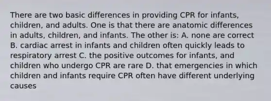 There are two basic differences in providing CPR for infants, children, and adults. One is that there are anatomic differences in adults, children, and infants. The other is: A. none are correct B. cardiac arrest in infants and children often quickly leads to respiratory arrest C. the positive outcomes for infants, and children who undergo CPR are rare D. that emergencies in which children and infants require CPR often have different underlying causes