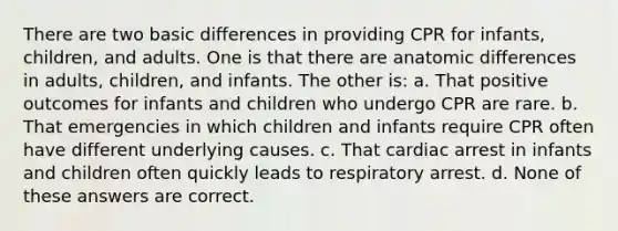 There are two basic differences in providing CPR for infants, children, and adults. One is that there are anatomic differences in adults, children, and infants. The other is: a. That positive outcomes for infants and children who undergo CPR are rare. b. That emergencies in which children and infants require CPR often have different underlying causes. c. That cardiac arrest in infants and children often quickly leads to respiratory arrest. d. None of these answers are correct.