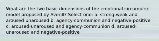 What are the two basic dimensions of the emotional circumplex model proposed by Averill? Select one: a. strong-weak and aroused-unaroused b. agency-communion and negative-positive c. aroused-unaroused and agency-communion d. aroused-unaroused and negative-positive