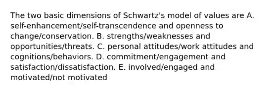 The two basic dimensions of Schwartz's model of values are A. self-enhancement/self-transcendence and openness to change/conservation. B. strengths/weaknesses and opportunities/threats. C. personal attitudes/work attitudes and cognitions/behaviors. D. commitment/engagement and satisfaction/dissatisfaction. E. involved/engaged and motivated/not motivated