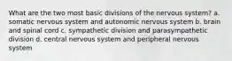 What are the two most basic divisions of the nervous system? a. somatic nervous system and autonomic nervous system b. brain and spinal cord c. sympathetic division and parasympathetic division d. central nervous system and peripheral nervous system