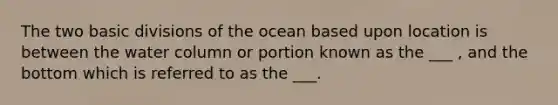 The two basic divisions of the ocean based upon location is between the water column or portion known as the ___ , and the bottom which is referred to as the ___.