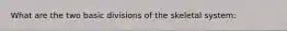 What are the two basic divisions of the skeletal system: