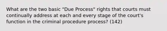 What are the two basic "Due Process" rights that courts must continually address at each and every stage of the court's function in the criminal procedure process? (142)