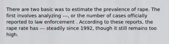 There are two basic was to estimate the prevalence of rape. The first involves analyzing ---, or the number of cases officially reported to law enforcement . According to these reports, the rape rate has --- steadily since 1992, though it still remains too high.