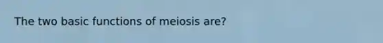 The two basic functions of meiosis are?