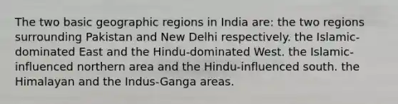 The two basic geographic regions in India are: the two regions surrounding Pakistan and New Delhi respectively. ​the Islamic-dominated East and the Hindu-dominated West. the Islamic-influenced northern area and the Hindu-influenced south. the Himalayan and the Indus-Ganga areas.