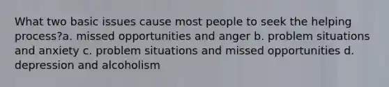 What two basic issues cause most people to seek the helping process?a. missed opportunities and anger b. problem situations and anxiety c. problem situations and missed opportunities d. depression and alcoholism