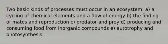 Two basic kinds of processes must occur in an ecosystem: a) a cycling of chemical elements and a flow of energy b) the finding of mates and reproduction c) predator and prey d) producing and consuming food from inorganic compounds e) autotrophy and photosynthesis