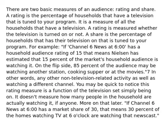 There are two basic measures of an audience: rating and share. A rating is the percentage of households that have a television that is tuned to your program. It is a measure of all the households that have a television. A rating is measured whether the television is turned on or not. A share is the percentage of households that has their television on that is tuned to your program. For example: "If 'Channel 6 News at 6:00' has a household audience rating of 15 that means Nielsen has estimated that 15 percent of the market's household audience is watching it. On the flip side, 85 percent of the audience may be watching another station, cooking supper or at the movies."7 In other words, any other non-television-related activity as well as watching a different channel. You may be quick to notice this rating measure is a function of the television set simply being on. It doesn't measure how many people in the household are actually watching it, if anyone. More on that later. "If Channel 6 News at 6:00 has a market share of 30, that means 30 percent of the homes watching TV at 6 o'clock are watching that newscast."