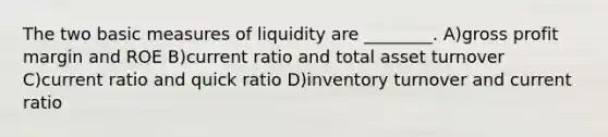 The two basic measures of liquidity are ________. A)gross profit margin and ROE B)current ratio and total asset turnover C)current ratio and quick ratio D)inventory turnover and current ratio