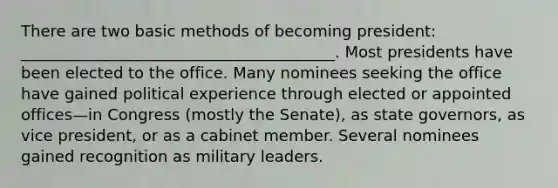 There are two basic methods of becoming president: ________________________________________. Most presidents have been elected to the office. Many nominees seeking the office have gained political experience through elected or appointed offices—in Congress (mostly the Senate), as state governors, as vice president, or as a cabinet member. Several nominees gained recognition as military leaders.