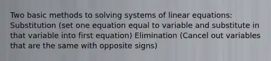 Two basic methods to solving systems of linear equations: Substitution (set one equation equal to variable and substitute in that variable into first equation) Elimination (Cancel out variables that are the same with opposite signs)