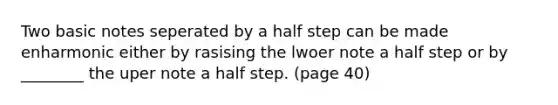 Two basic notes seperated by a half step can be made enharmonic either by rasising the lwoer note a half step or by ________ the uper note a half step. (page 40)