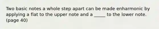 Two basic notes a whole step apart can be made enharmonic by applying a flat to the upper note and a _____ to the lower note. (page 40)