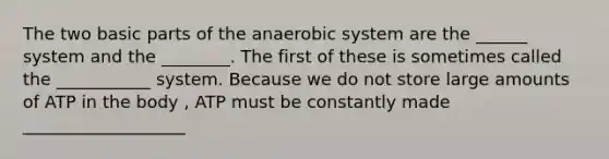 The two basic parts of the anaerobic system are the ______ system and the ________. The first of these is sometimes called the ___________ system. Because we do not store large amounts of ATP in the body , ATP must be constantly made ___________________