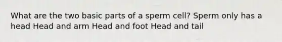 What are the two basic parts of a sperm cell? Sperm only has a head Head and arm Head and foot Head and tail