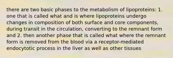 there are two basic phases to the metabolism of lipoproteins: 1. one that is called what and is where lipoproteins undergo changes in composition of both surface and core components, during transit in the circulation, converting to the remnant form and 2. then another phase that is called what where the remnant form is removed from the blood via a receptor-mediated endocytotic process in the liver as well as other tissues