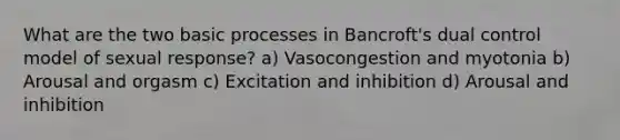 What are the two basic processes in Bancroft's dual control model of sexual response? a) Vasocongestion and myotonia b) Arousal and orgasm c) Excitation and inhibition d) Arousal and inhibition