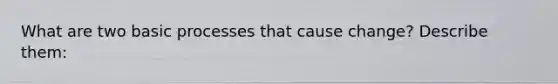 What are two basic processes that cause change? Describe them: